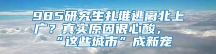 985研究生扎堆逃离北上广？真实原因很心酸，“这些城市”成新宠