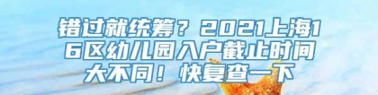 错过就统筹？2021上海16区幼儿园入户截止时间大不同！快复查一下