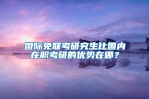 国际免联考研究生比国内在职考研的优势在哪？