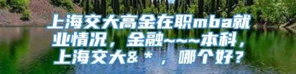 上海交大高金在职mba就业情况，金融~~~本科，上海交大&＊，哪个好？