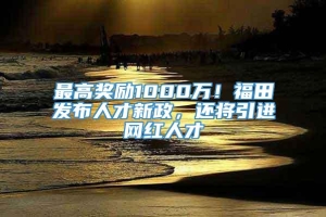 最高奖励1000万！福田发布人才新政，还将引进网红人才