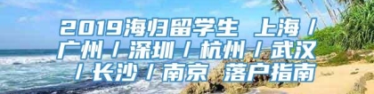 2019海归留学生 上海／广州／深圳／杭州／武汉／长沙／南京 落户指南