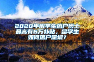 2020年留学生落户博士最高有6万补贴，留学生如何落户深圳？