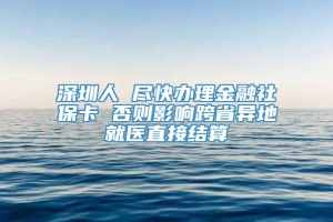 深圳人 尽快办理金融社保卡 否则影响跨省异地就医直接结算