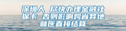 深圳人 尽快办理金融社保卡 否则影响跨省异地就医直接结算