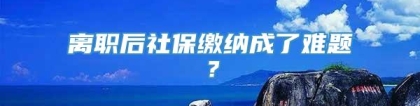 离职后社保缴纳成了难题？