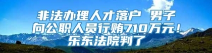 非法办理人才落户 男子向公职人员行贿710万元！乐东法院判了