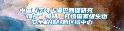 中国科学院上海巴斯德研究所“落户”奉贤，打造国家级生物安全科技创新区域中心