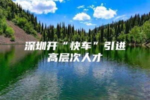 深圳开“快车”引进高层次人才