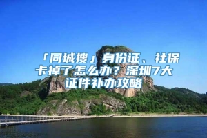 「同城搜」身份证、社保卡掉了怎么办？深圳7大证件补办攻略