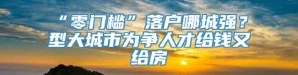 “零门槛”落户哪城强？Ⅱ型大城市为争人才给钱又给房