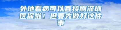 外地看病可以直接刷深圳医保啦！但要先做好这件事