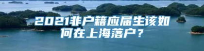 2021非户籍应届生该如何在上海落户？