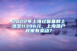 2022年上海社保基数上涨至11396元，上海落户政策有变动？