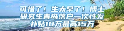 可惜了！生太早了！博士研究生青岛落户一次性发补贴10万最高15万