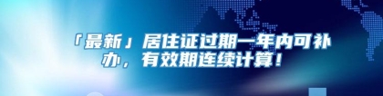 「最新」居住证过期一年内可补办，有效期连续计算！