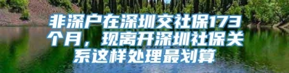 非深户在深圳交社保173个月，现离开深圳社保关系这样处理最划算