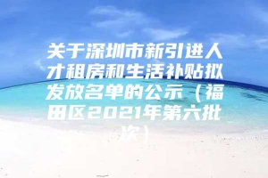 关于深圳市新引进人才租房和生活补贴拟发放名单的公示（福田区2021年第六批次）