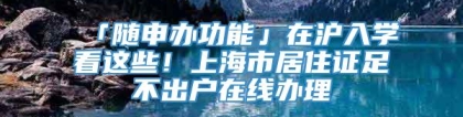 「随申办功能」在沪入学看这些！上海市居住证足不出户在线办理