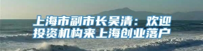 上海市副市长吴清：欢迎投资机构来上海创业落户