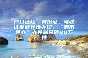 户口迁移、身份证、驾驶证都能异地办理，“跨市通办”办件量突破20万件