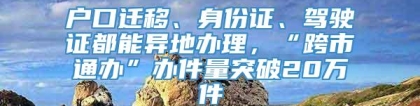 户口迁移、身份证、驾驶证都能异地办理，“跨市通办”办件量突破20万件