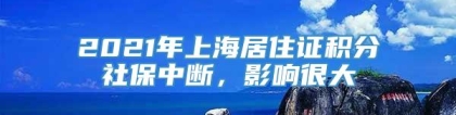 2021年上海居住证积分社保中断，影响很大