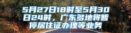 5月27日18时至5月30日24时，广东多地将暂停居住证办理等业务