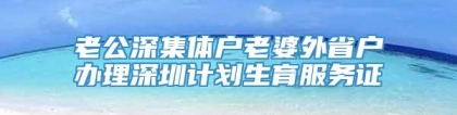 老公深集体户老婆外省户办理深圳计划生育服务证