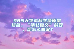 985大学本科生源质量排名，“清北复交”前四，你怎么看呢？