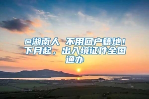 @湖南人 不用回户籍地！下月起，出入境证件全国通办