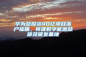 华为总投资40亿项目落户福田，将建数字能源总部及研发基地