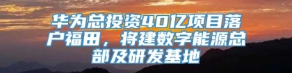 华为总投资40亿项目落户福田，将建数字能源总部及研发基地