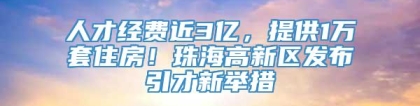 人才经费近3亿，提供1万套住房！珠海高新区发布引才新举措