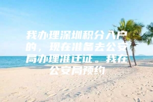 我办理深圳积分入户的，现在准备去公安局办理准迁证。我在公安局预约