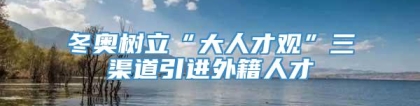 冬奥树立“大人才观”三渠道引进外籍人才