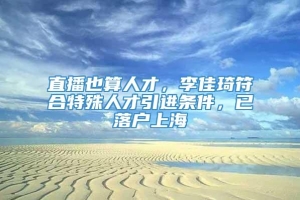 直播也算人才，李佳琦符合特殊人才引进条件，已落户上海