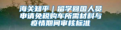 海关知乎｜留学回国人员申请免税购车所需材料与疫情期间审核标准