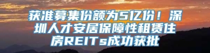 获准募集份额为5亿份！深圳人才安居保障性租赁住房REITs成功获批