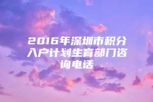 2016年深圳市积分入户计划生育部门咨询电话