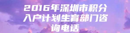 2016年深圳市积分入户计划生育部门咨询电话
