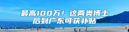 最高100万！这两类博士后到广东可获补贴