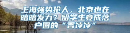 上海强势抢人，北京也在暗暗发力？留学生竟成落户圈的“香饽饽”