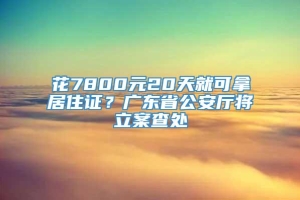 花7800元20天就可拿居住证？广东省公安厅将立案查处