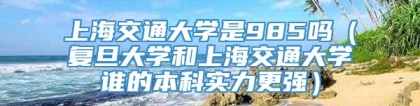 上海交通大学是985吗（复旦大学和上海交通大学谁的本科实力更强）