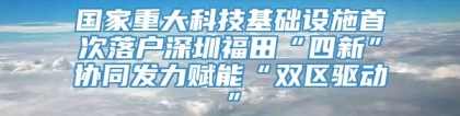 国家重大科技基础设施首次落户深圳福田“四新”协同发力赋能“双区驱动”