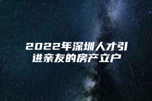 2022年深圳人才引进亲友的房产立户