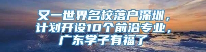 又一世界名校落户深圳，计划开设10个前沿专业，广东学子有福了