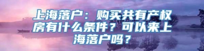 上海落户：购买共有产权房有什么条件？可以来上海落户吗？