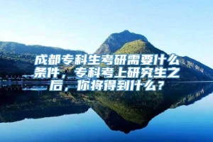 成都专科生考研需要什么条件，专科考上研究生之后，你将得到什么？